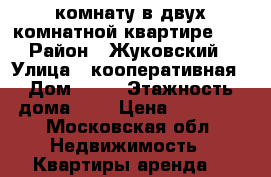 комнату в двух комнатной квартире... › Район ­ Жуковский › Улица ­ кооперативная › Дом ­ 16 › Этажность дома ­ 2 › Цена ­ 12 500 - Московская обл. Недвижимость » Квартиры аренда   